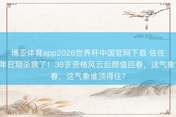 博亚体育app2026世界杯中国官网下载 佐佐木希20周年日期杀疯了！38岁资格风云后颜值回春，这气象谁顶得住？