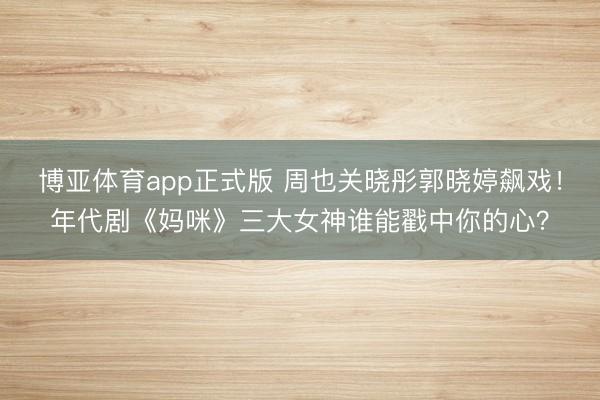 博亚体育app正式版 周也关晓彤郭晓婷飙戏！年代剧《妈咪》三大女神谁能戳中你的心？