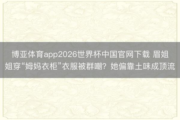 博亚体育app2026世界杯中国官网下载 眉姐姐穿“姆妈衣柜”衣服被群嘲？她偏靠土味成顶流