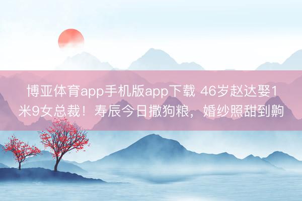 博亚体育app手机版app下载 46岁赵达娶1米9女总裁！寿辰今日撒狗粮，婚纱照甜到齁