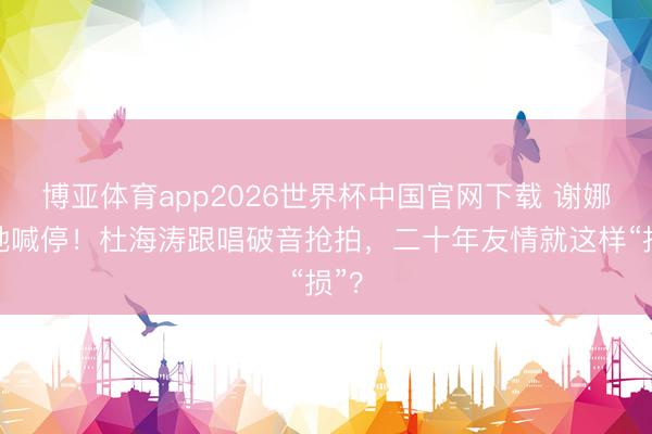 博亚体育app2026世界杯中国官网下载 谢娜就地喊停！杜海涛跟唱破音抢拍，二十年友情就这样“损”？