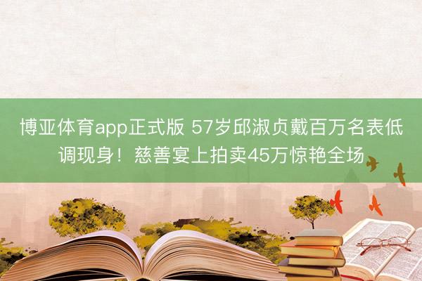 博亚体育app正式版 57岁邱淑贞戴百万名表低调现身!慈善宴上拍卖45万惊艳全场
