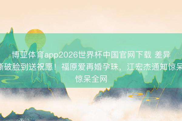 博亚体育app2026世界杯中国官网下载 差异5年撕破脸到送祝愿！福原爱再婚孕珠，江宏杰通知惊呆全网