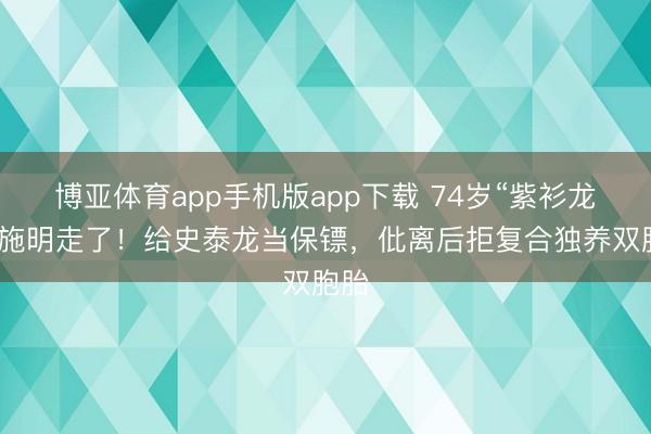 博亚体育app手机版app下载 74岁“紫衫龙王”施明走了！给史泰龙当保镖，仳离后拒复合独养双胞胎