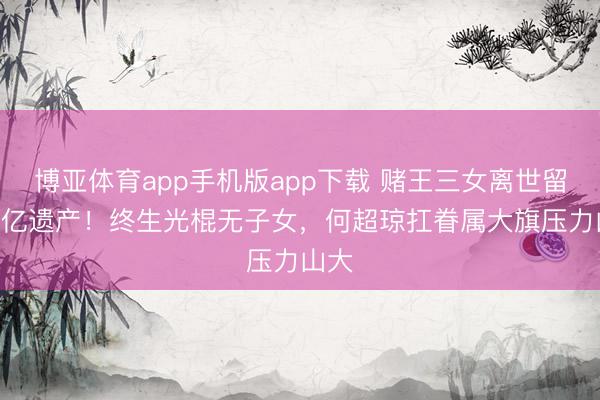 博亚体育app手机版app下载 赌王三女离世留120亿遗产！终生光棍无子女，何超琼扛眷属大旗压力山大