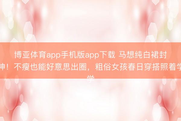 博亚体育app手机版app下载 马想纯白裙封神！不瘦也能好意思出圈，粗俗女孩春日穿搭照着学