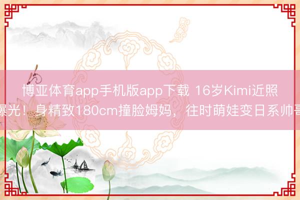 博亚体育app手机版app下载 16岁Kimi近照曝光！身精致180cm撞脸姆妈，往时萌娃变日系帅哥