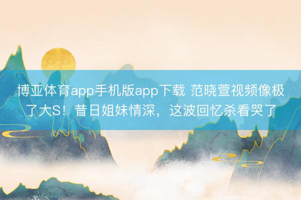 博亚体育app手机版app下载 范晓萱视频像极了大S！昔日姐妹情深，这波回忆杀看哭了
