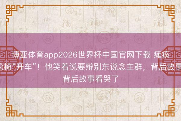 博亚体育app2026世界杯中国官网下载 瘫痪4年靠轮椅“开车”！他笑着说要辩别东说念主群，背后故事看哭了