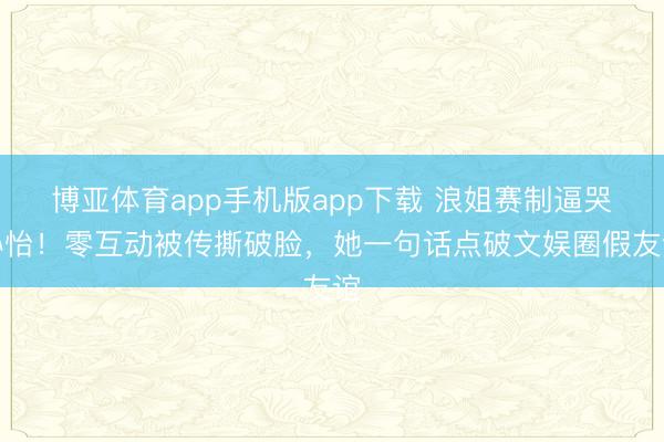 博亚体育app手机版app下载 浪姐赛制逼哭孙怡！零互动被传撕破脸，她一句话点破文娱圈假友谊