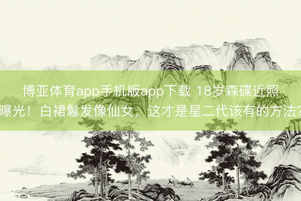 博亚体育app手机版app下载 18岁森碟近照曝光！白裙鬈发像仙女，这才是星二代该有的方法？