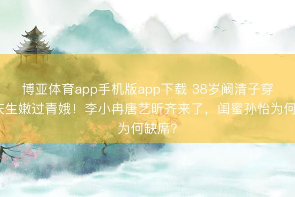 博亚体育app手机版app下载 38岁阚清子穿顺服庆生嫩过青娥！李小冉唐艺昕齐来了，闺蜜孙怡为何缺席？