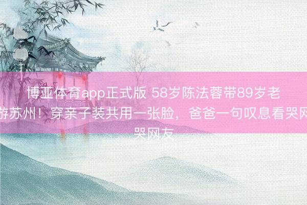 博亚体育app正式版 58岁陈法蓉带89岁老爸游苏州！穿亲子装共用一张脸，爸爸一句叹息看哭网友