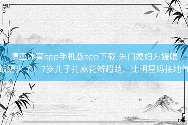 博亚体育app手机版app下载 朱门媳妇方媛喂饭照火了！7岁儿子扎麻花辫超萌，比明星妈接地气