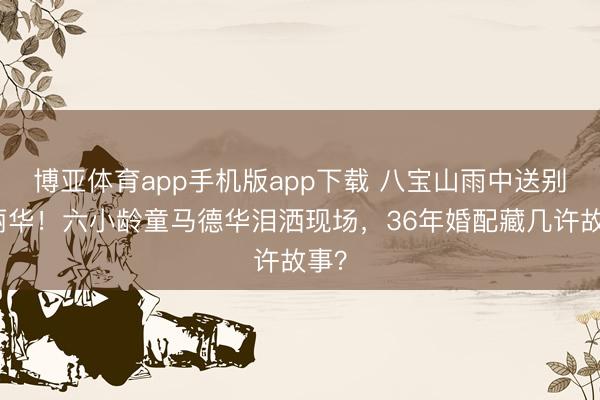 博亚体育app手机版app下载 八宝山雨中送别陈丽华！六小龄童马德华泪洒现场，36年婚配藏几许故事？