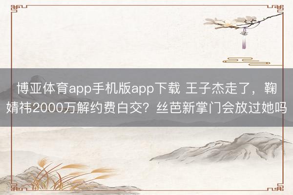 博亚体育app手机版app下载 王子杰走了，鞠婧祎2000万解约费白交？丝芭新掌门会放过她吗