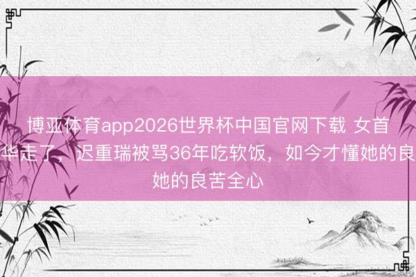 博亚体育app2026世界杯中国官网下载 女首富陈丽华走了，迟重瑞被骂36年吃软饭，如今才懂她的良苦全心