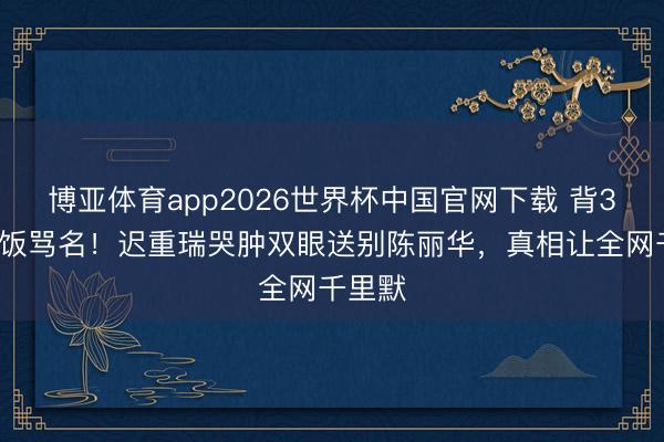 博亚体育app2026世界杯中国官网下载 背36年软饭骂名！迟重瑞哭肿双眼送别陈丽华，真相让全网千里默