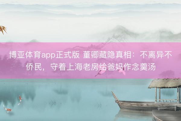 博亚体育app正式版 董卿藏隐真相：不离异不侨民，守着上海老房给爸妈作念羹汤