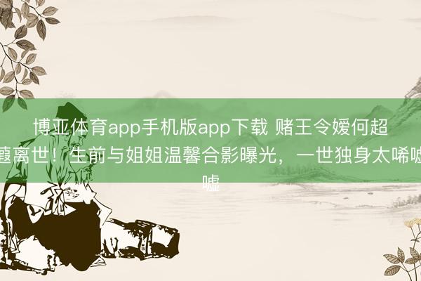 博亚体育app手机版app下载 赌王令嫒何超蕸离世！生前与姐姐温馨合影曝光，一世独身太唏嘘