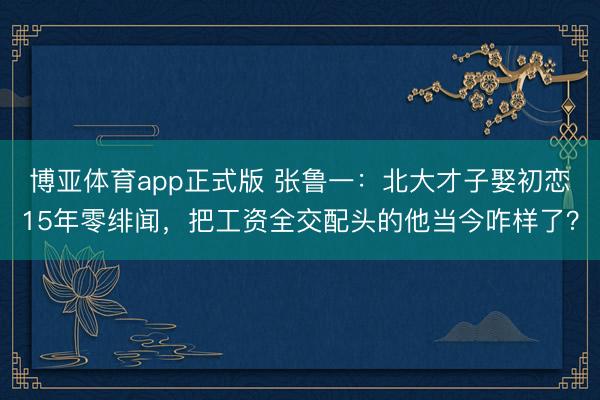 博亚体育app正式版 张鲁一：北大才子娶初恋15年零绯闻，把工资全交配头的他当今咋样了？