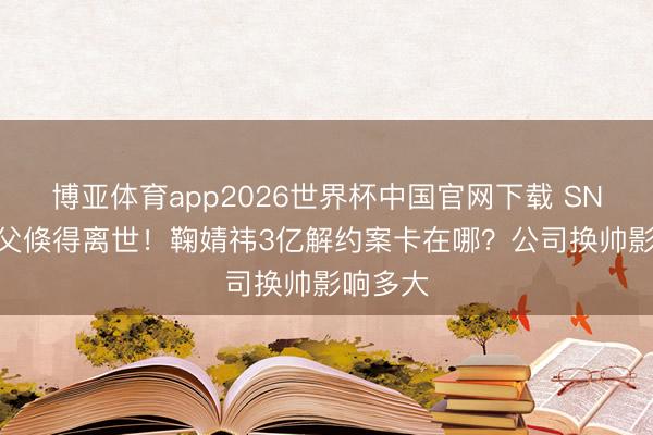 博亚体育app2026世界杯中国官网下载 SNH48教父倏得离世！鞠婧祎3亿解约案卡在哪？公司换帅影响多大
