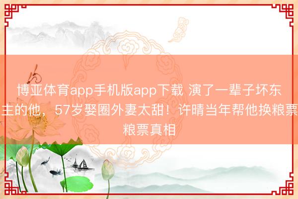 博亚体育app手机版app下载 演了一辈子坏东说念主的他，57岁娶圈外妻太甜！许晴当年帮他换粮票真相