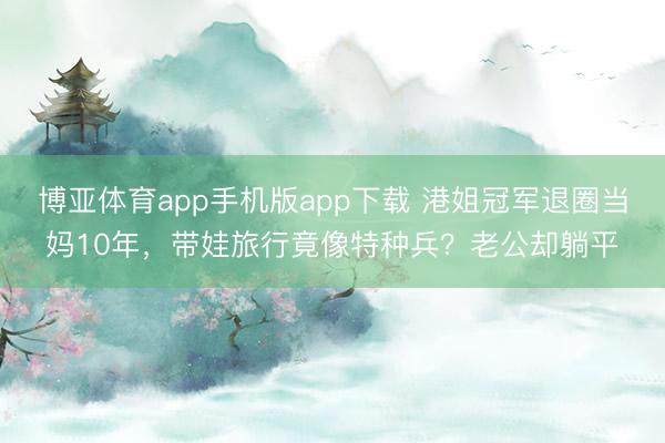 博亚体育app手机版app下载 港姐冠军退圈当妈10年，带娃旅行竟像特种兵？老公却躺平