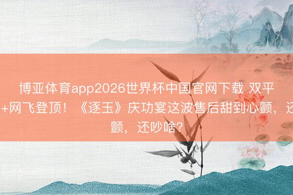 博亚体育app2026世界杯中国官网下载 双平台破万+网飞登顶！《逐玉》庆功宴这波售后甜到心颤，还吵啥？