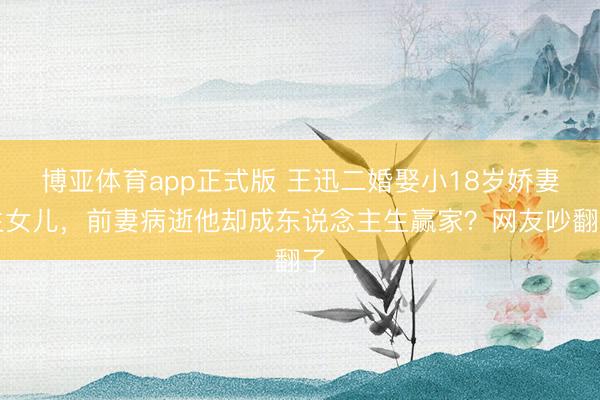 博亚体育app正式版 王迅二婚娶小18岁娇妻生女儿，前妻病逝他却成东说念主生赢家？网友吵翻了