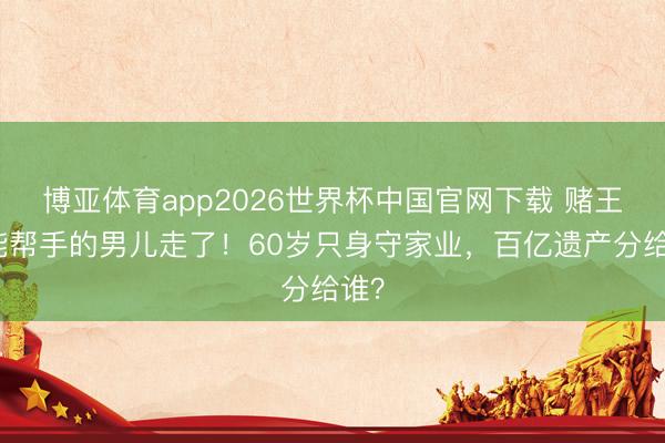 博亚体育app2026世界杯中国官网下载 赌王最能帮手的男儿走了！60岁只身守家业，百亿遗产分给谁？