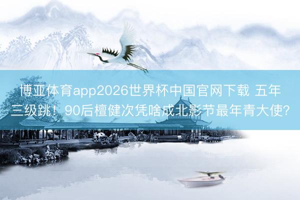 博亚体育app2026世界杯中国官网下载 五年三级跳！90后檀健次凭啥成北影节最年青大使？