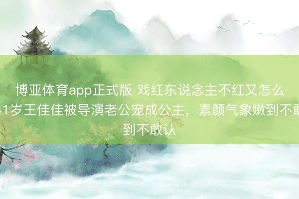 博亚体育app正式版 戏红东说念主不红又怎么？41岁王佳佳被导演老公宠成公主，素颜气象嫩到不敢认