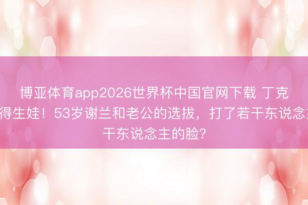 博亚体育app2026世界杯中国官网下载 丁克11年倏得生娃！53岁谢兰和老公的选拔，打了若干东说念主的脸？