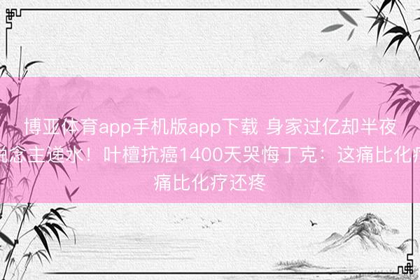 博亚体育app手机版app下载 身家过亿却半夜没东说念主递水！叶檀抗癌1400天哭悔丁克：这痛比化疗还疼