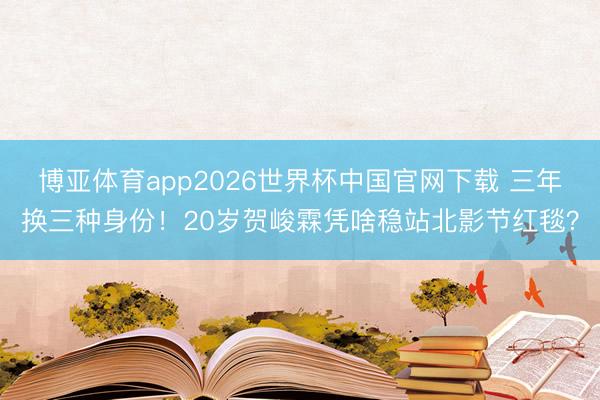 博亚体育app2026世界杯中国官网下载 三年换三种身份！20岁贺峻霖凭啥稳站北影节红毯？
