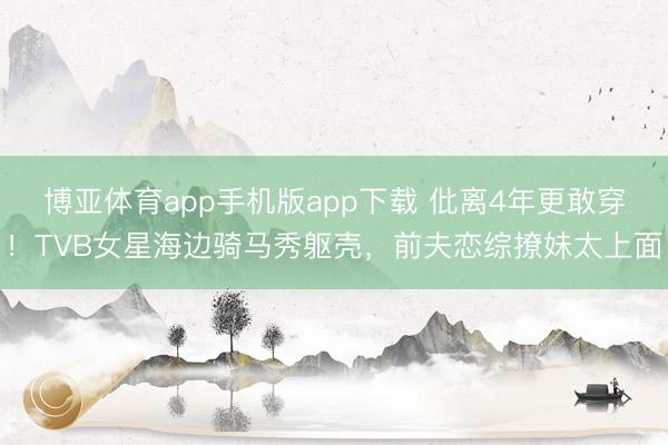 博亚体育app手机版app下载 仳离4年更敢穿！TVB女星海边骑马秀躯壳，前夫恋综撩妹太上面