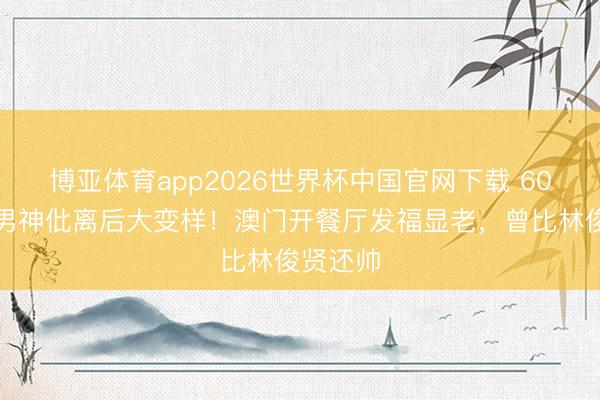 博亚体育app2026世界杯中国官网下载 60岁亚视男神仳离后大变样！澳门开餐厅发福显老，曾比林俊贤还帅
