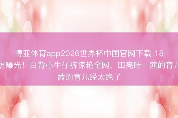 博亚体育app2026世界杯中国官网下载 18岁森碟近照曝光！白背心牛仔裤惊艳全网，田亮叶一茜的育儿经太绝了