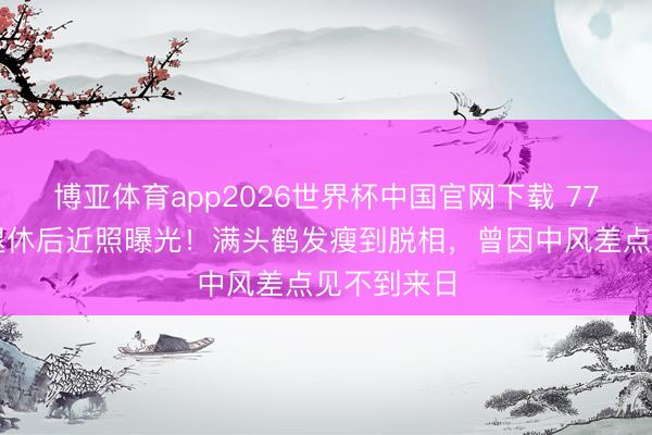 博亚体育app2026世界杯中国官网下载 77岁曹查理退休后近照曝光！满头鹤发瘦到脱相，曾因中风差点见不到来日