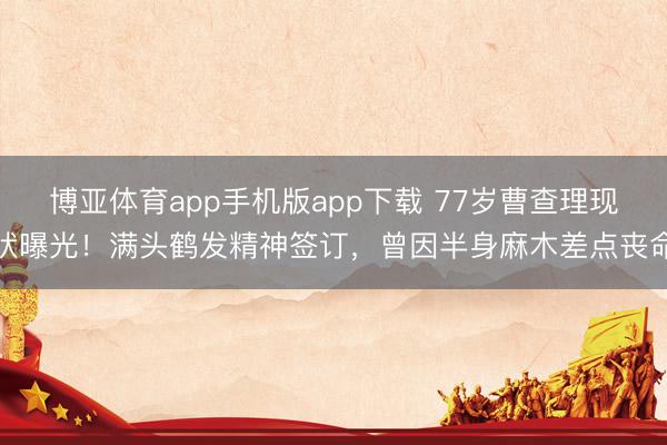 博亚体育app手机版app下载 77岁曹查理现状曝光！满头鹤发精神签订，曾因半身麻木差点丧命
