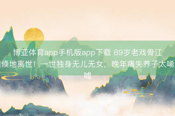 博亚体育app手机版app下载 89岁老戏骨江图倏地离世！一世独身无儿无女，晚年痛失养子太唏嘘