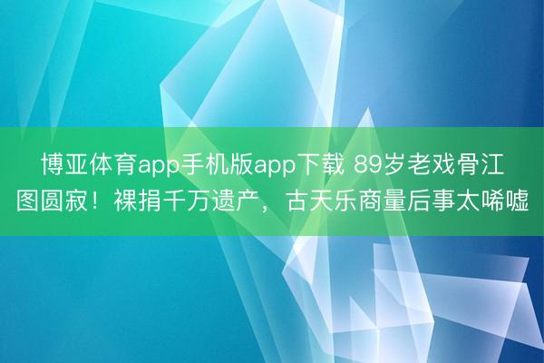 博亚体育app手机版app下载 89岁老戏骨江图圆寂！裸捐千万遗产，古天乐商量后事太唏嘘