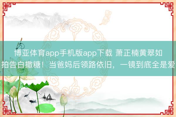 博亚体育app手机版app下载 萧正楠黄翠如拍告白撒糖！当爸妈后领路依旧，一镜到底全是爱