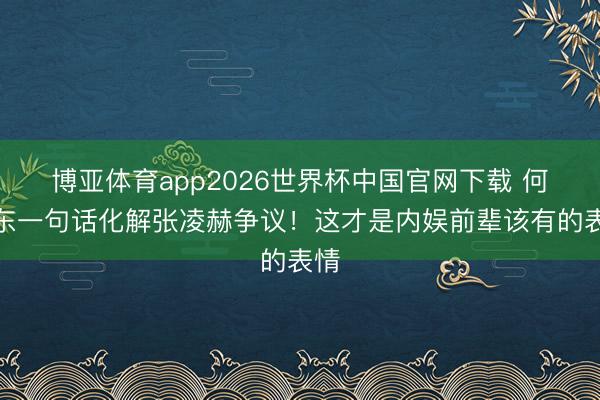 博亚体育app2026世界杯中国官网下载 何润东一句话化解张凌赫争议！这才是内娱前辈该有的表情