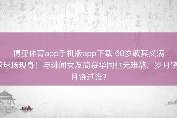 博亚体育app手机版app下载 68岁戚其义满头白首球场现身！与绯闻女友简慕华同框无难熬，岁月饶过谁？