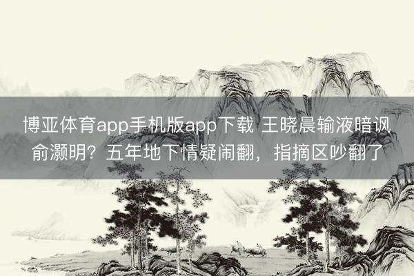 博亚体育app手机版app下载 王晓晨输液暗讽俞灏明？五年地下情疑闹翻，指摘区吵翻了
