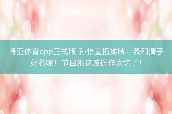 博亚体育app正式版 孙怡直播摊牌：我和清子好着呢！节目组这波操作太坑了！
