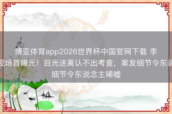 博亚体育app2026世界杯中国官网下载 李代沫被捕现场首曝光！目光迷离认不出考查，案发细节令东说念主唏嘘