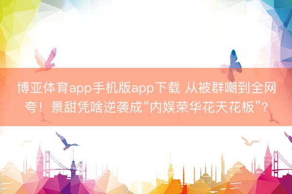 博亚体育app手机版app下载 从被群嘲到全网夸！景甜凭啥逆袭成“内娱荣华花天花板”？